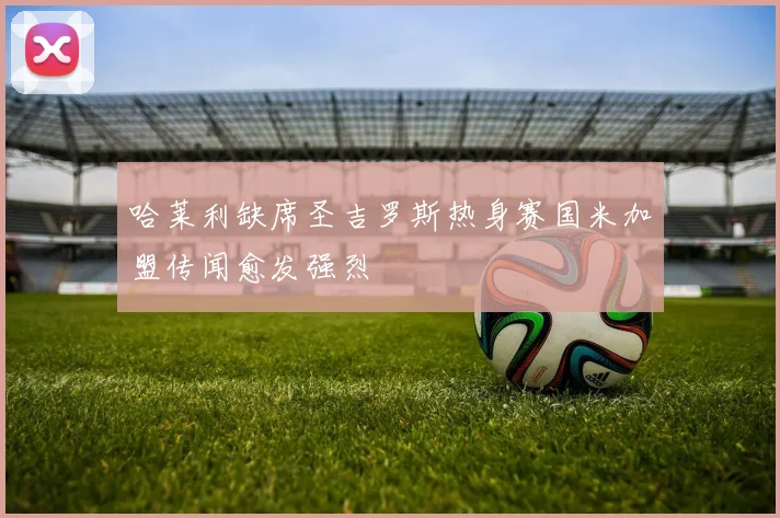 哈莱利缺席圣吉罗斯热身赛国米加盟传闻愈发强烈