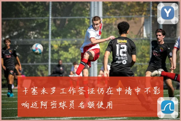 卡塞米罗工作签证仍在申请中不影响迈阿密球员名额使用