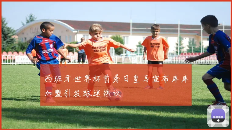 西班牙世界杯首秀日皇马宣布库库加盟引发球迷热议