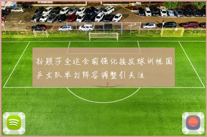 孙颖莎全运会前强化接发球训练国乒女队单打阵容调整引关注