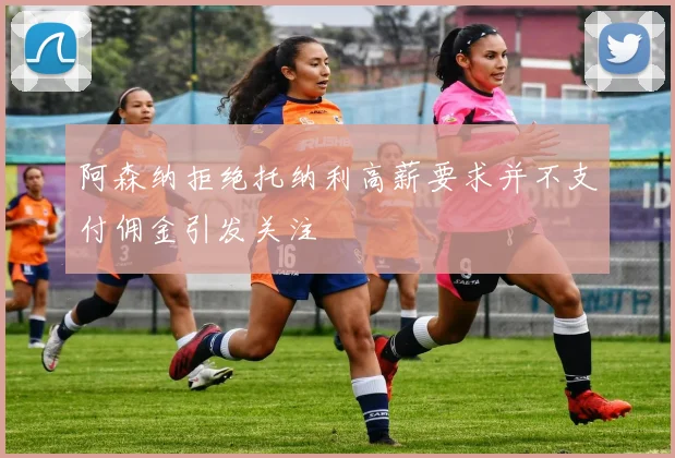 阿森纳拒绝托纳利高薪要求并不支付佣金引发关注