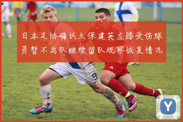 日本足协确认久保建英左膝受伤球员暂不离队继续留队观察恢复情况