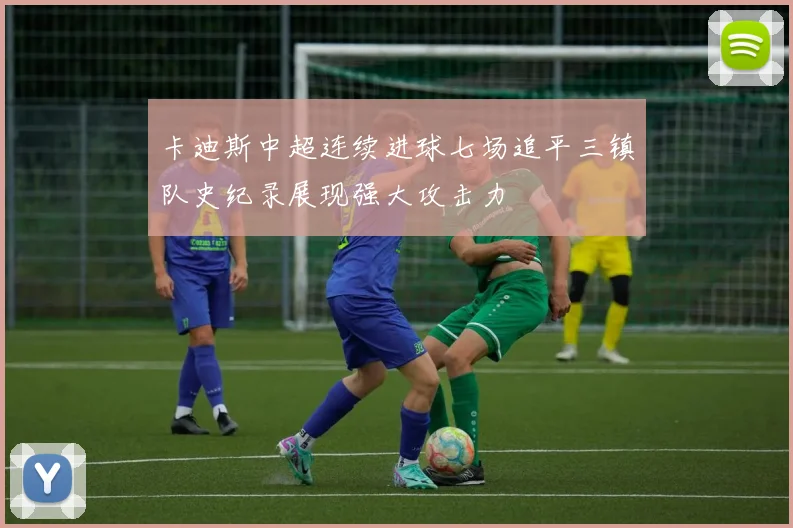 卡迪斯中超连续进球七场追平三镇队史纪录展现强大攻击力