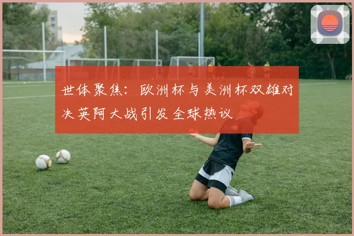 世体聚焦：欧洲杯与美洲杯双雄对决英阿大战引发全球热议
