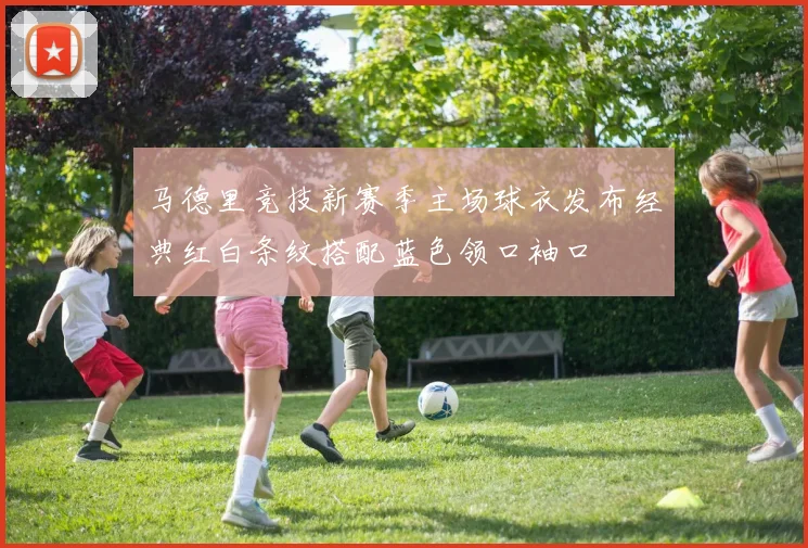 马德里竞技新赛季主场球衣发布经典红白条纹搭配蓝色领口袖口