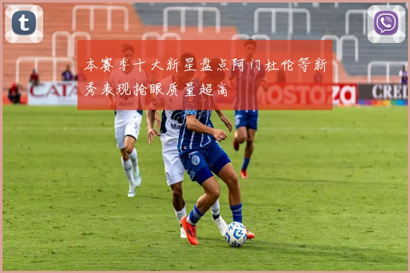 本赛季十大新星盘点阿门杜伦等新秀表现抢眼质量超高