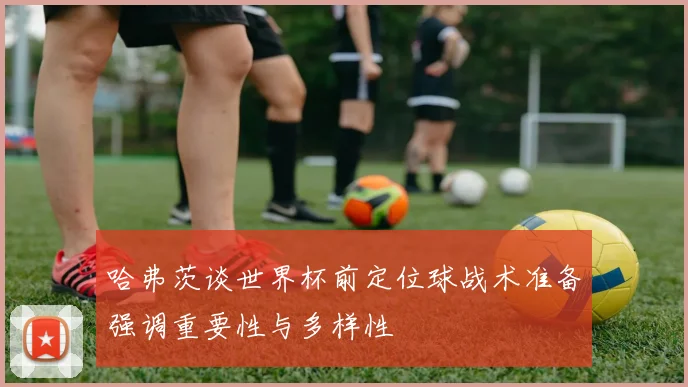 哈弗茨谈世界杯前定位球战术准备强调重要性与多样性