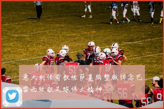 意大利传奇教练萨基购整版悼念巴雷西致敬足球伟大精神