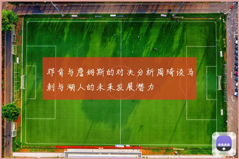 邓肯与詹姆斯的对决分析周琦谈马刺与湖人的未来发展潜力