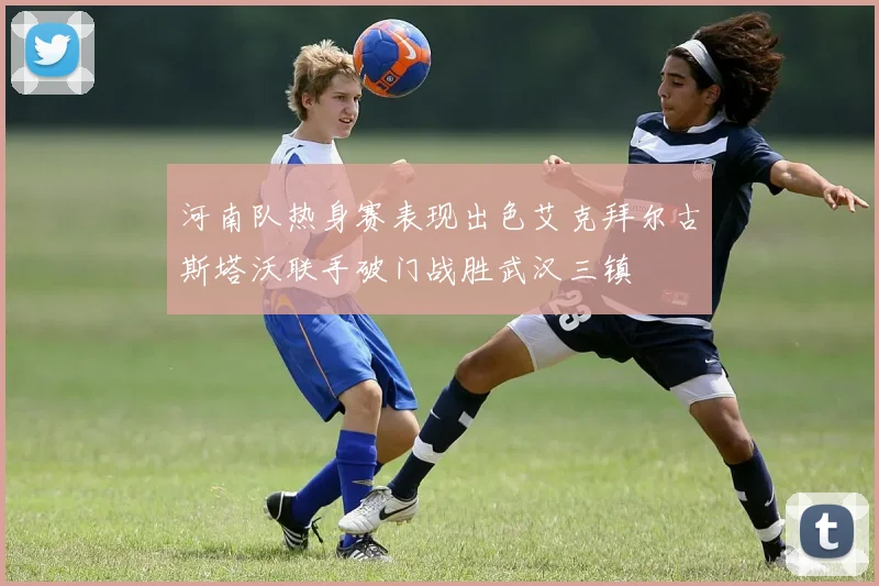 河南队热身赛表现出色艾克拜尔古斯塔沃联手破门战胜武汉三镇