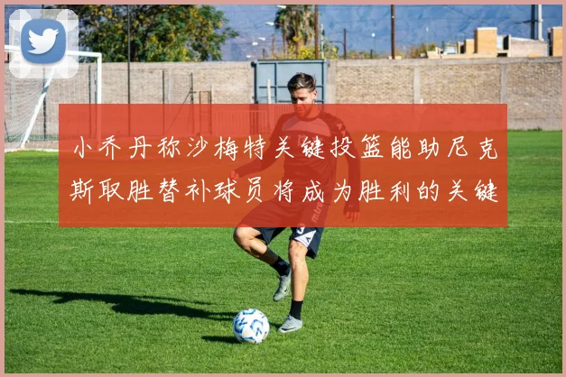 小乔丹称沙梅特关键投篮能助尼克斯取胜替补球员将成为胜利的关键因素