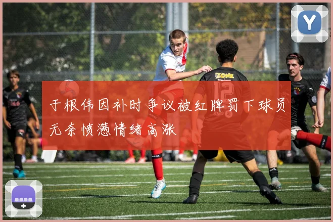 于根伟因补时争议被红牌罚下球员无奈愤懑情绪高涨