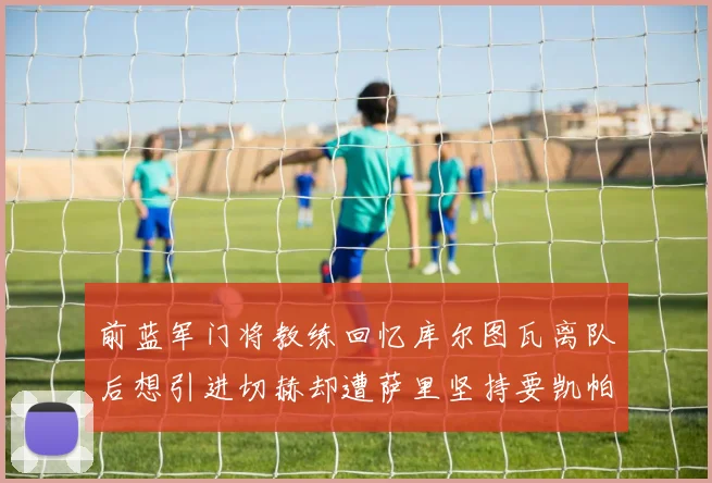 前蓝军门将教练回忆库尔图瓦离队后想引进切赫却遭萨里坚持要凯帕