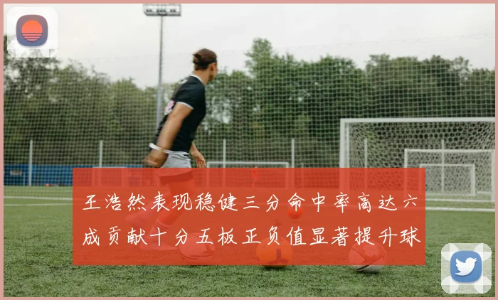 王浩然表现稳健三分命中率高达六成贡献十分五板正负值显著提升球队表现