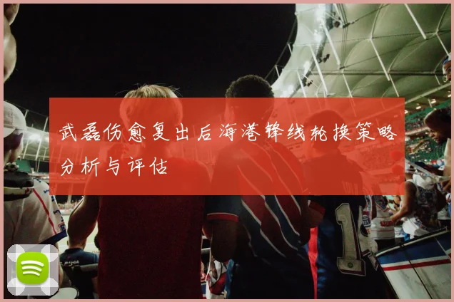 武磊伤愈复出后海港锋线轮换策略分析与评估