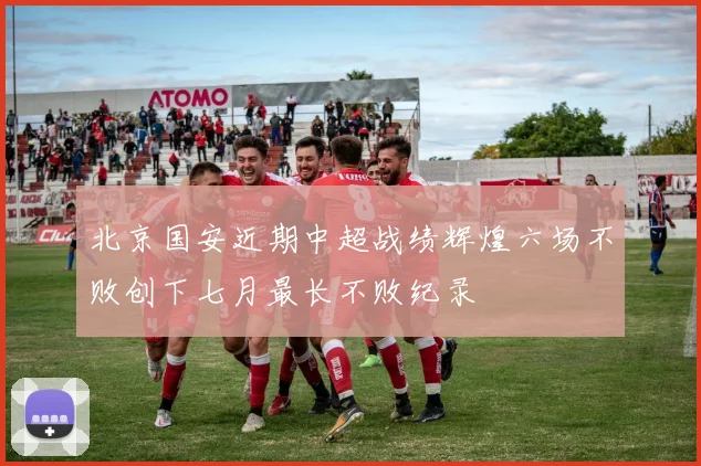 北京国安近期中超战绩辉煌六场不败创下七月最长不败纪录