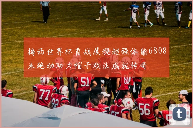 梅西世界杯首战展现超强体能6808米跑动助力帽子戏法成就传奇