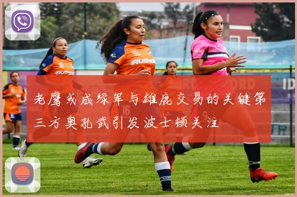 老鹰或成绿军与雄鹿交易的关键第三方奥孔武引发波士顿关注