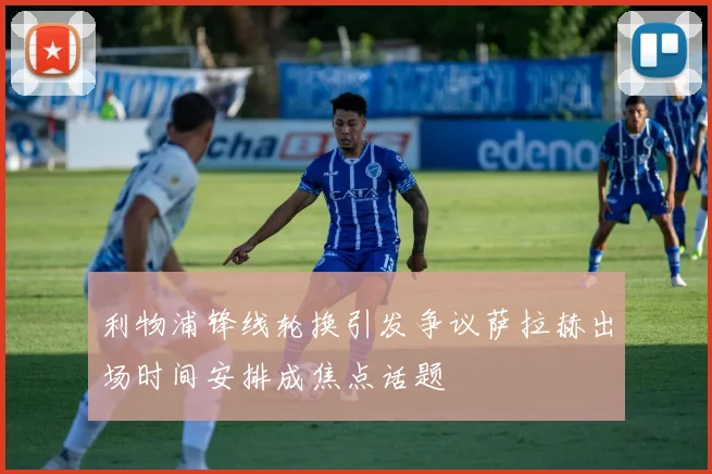 利物浦锋线轮换引发争议萨拉赫出场时间安排成焦点话题