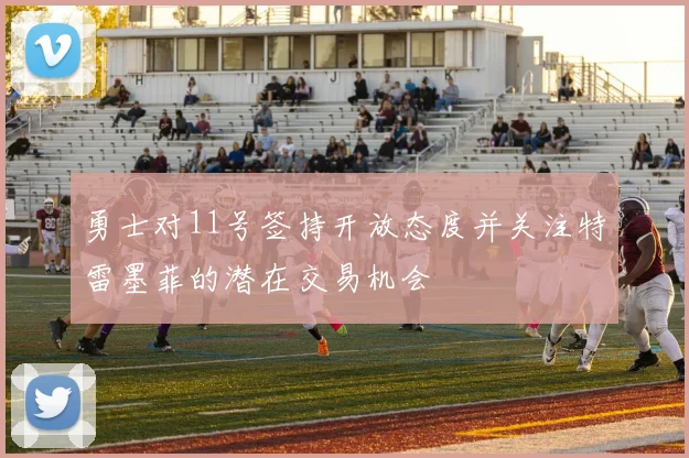 勇士对11号签持开放态度并关注特雷墨菲的潜在交易机会